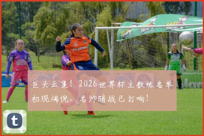 巨头云集！2026世界杯主教练名单初现端倪，名帅暗战已打响！