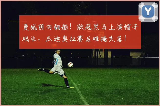 曼城阴沟翻船！欧冠黑马上演帽子戏法，瓜迪奥拉赛后难掩失落！